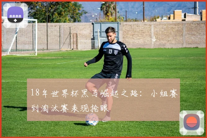 18年世界杯黑马崛起之路:小组赛到淘汰赛表现抢眼