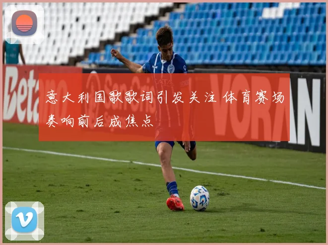 意大利国歌歌词引发关注 体育赛场奏响前后成焦点