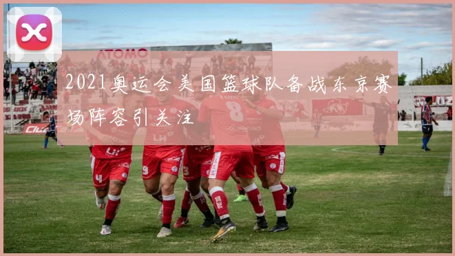2021奥运会美国篮球队备战东京赛场阵容引关注