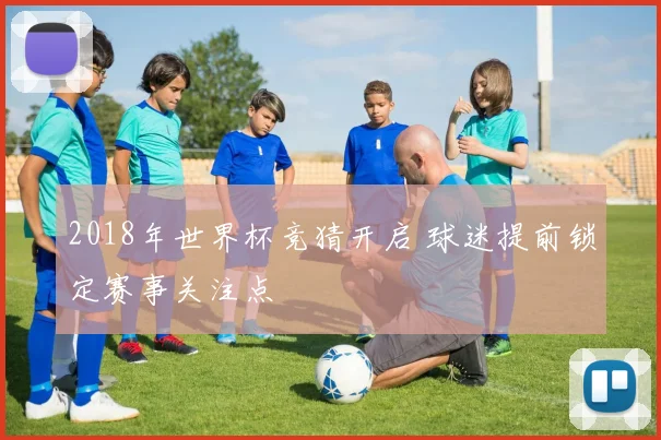 2018年世界杯竞猜开启 球迷提前锁定赛事关注点