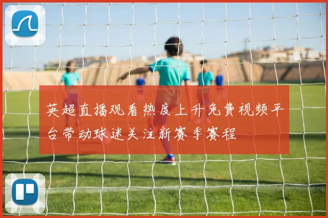 英超直播观看热度上升免费视频平台带动球迷关注新赛季赛程