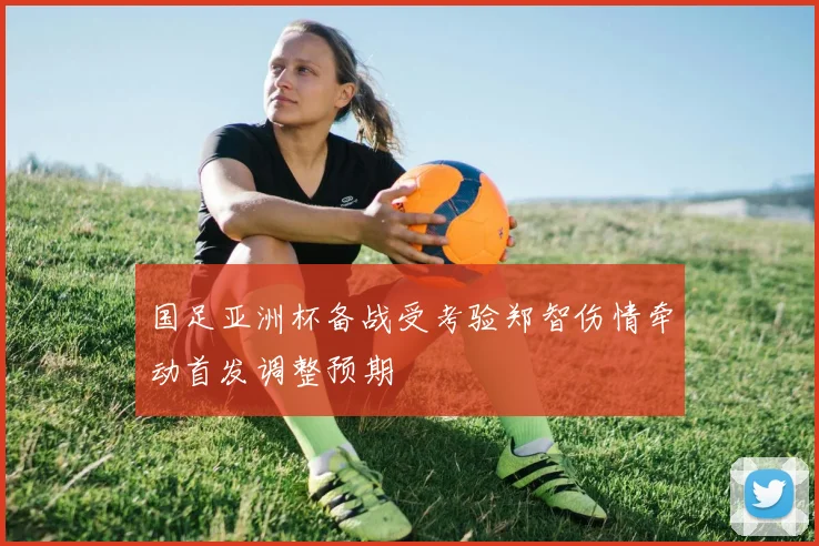 国足亚洲杯备战受考验郑智伤情牵动首发调整预期