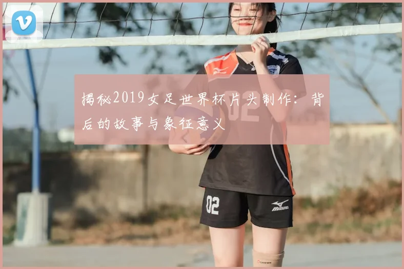 揭秘2019女足世界杯片头制作：背后的故事与象征意义
