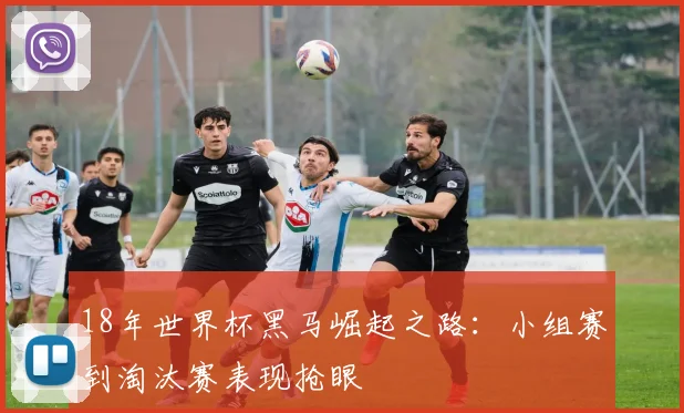 18年世界杯黑马崛起之路：小组赛到淘汰赛表现抢眼