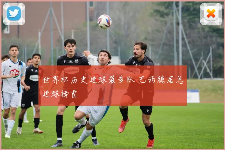 世界杯历史进球最多队 巴西稳居总进球榜首